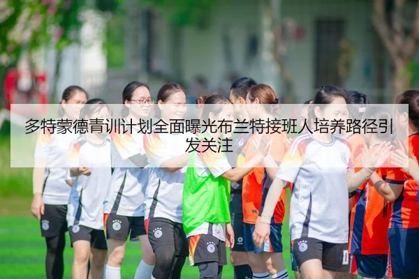 多特蒙德青训计划全面曝光布兰特接班人培养路径引发关注