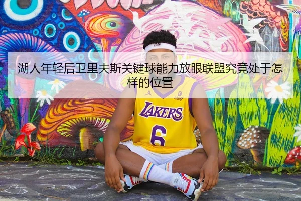 湖人年轻后卫里夫斯关键球能力放眼联盟究竟处于怎样的位置