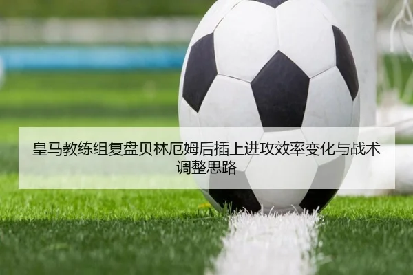 皇马教练组复盘贝林厄姆后插上进攻效率变化与战术调整思路