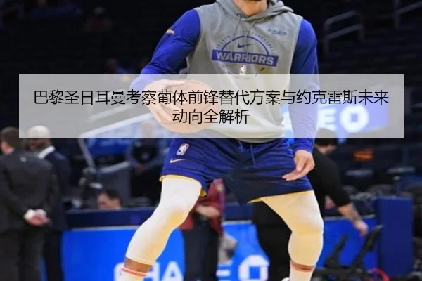 巴黎圣日耳曼考察葡体前锋替代方案与约克雷斯未来动向全解析