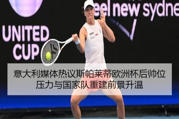意大利媒体热议斯帕莱蒂欧洲杯后帅位压力与国家队重建前景升温