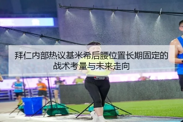 拜仁内部热议基米希后腰位置长期固定的战术考量与未来走向