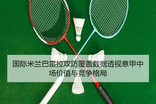 国际米兰巴雷拉攻防覆盖数据透视意甲中场价值与竞争格局