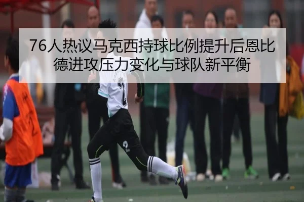 76人热议马克西持球比例提升后恩比德进攻压力变化与球队新平衡
