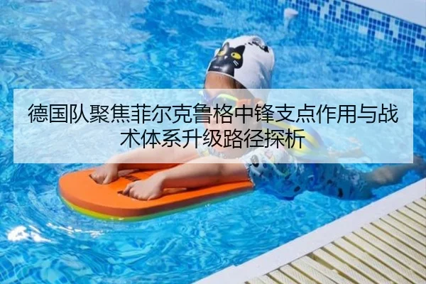 德国队聚焦菲尔克鲁格中锋支点作用与战术体系升级路径探析