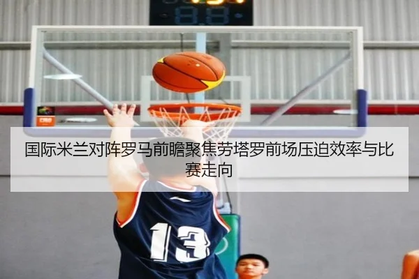 国际米兰对阵罗马前瞻聚焦劳塔罗前场压迫效率与比赛走向